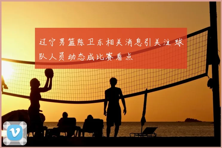 辽宁男篮陈卫东相关消息引关注 球队人员动态成比赛看点