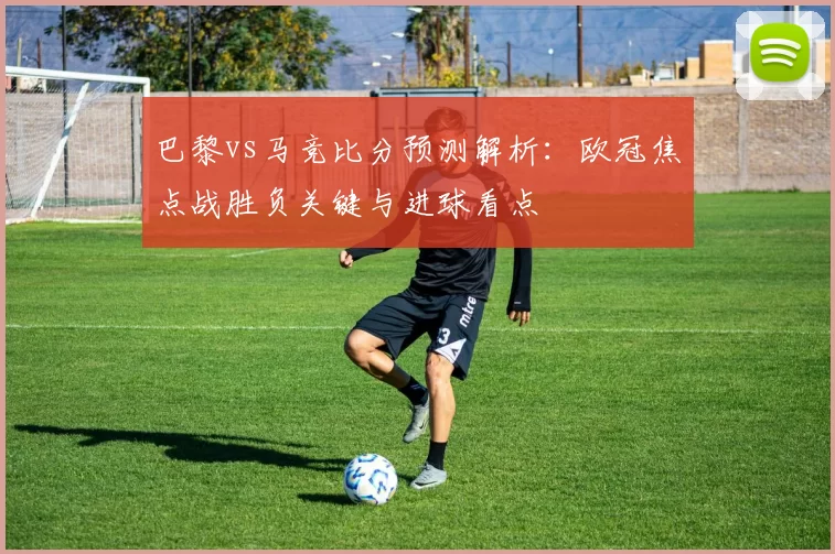 巴黎vs马竞比分预测解析：欧冠焦点战胜负关键与进球看点