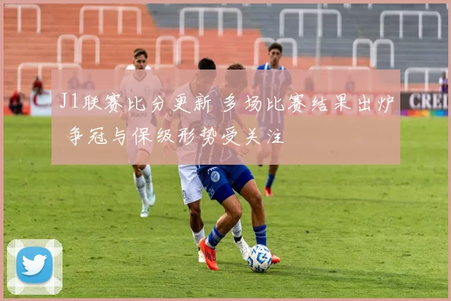 J1联赛比分更新 多场比赛结果出炉 争冠与保级形势受关注