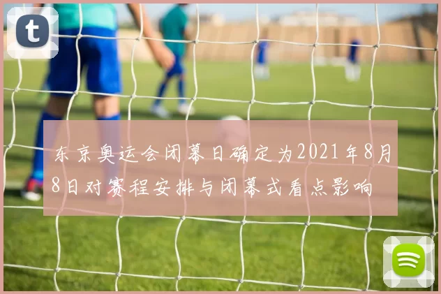 东京奥运会闭幕日确定为2021年8月8日对赛程安排与闭幕式看点影响