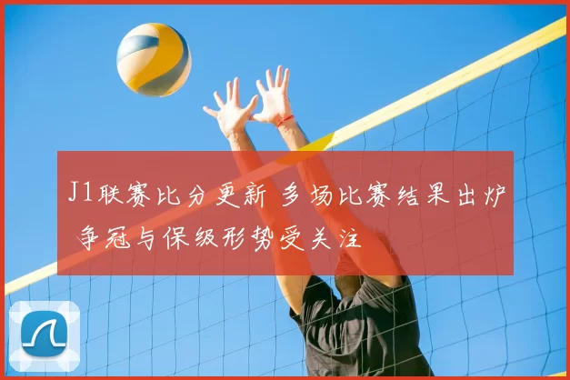 J1联赛比分更新 多场比赛结果出炉 争冠与保级形势受关注