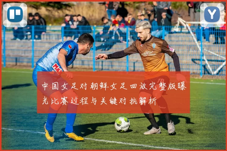 中国女足对朝鲜女足回放完整版曝光比赛过程与关键对抗解析