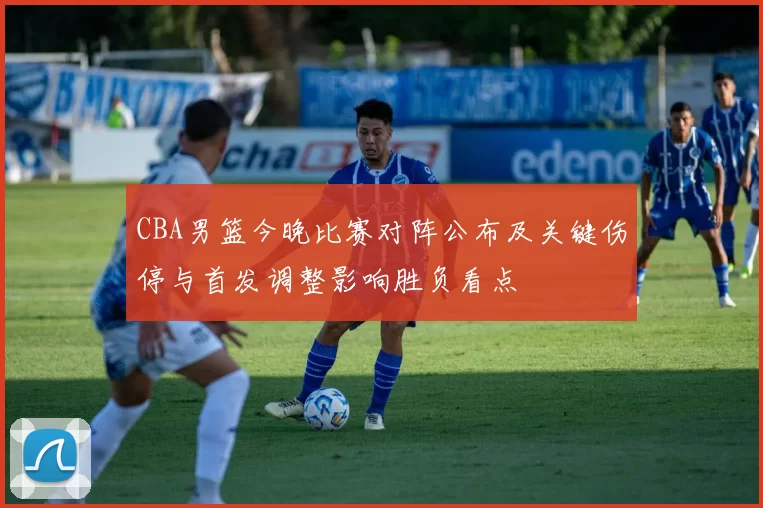 CBA男篮今晚比赛对阵公布及关键伤停与首发调整影响胜负看点