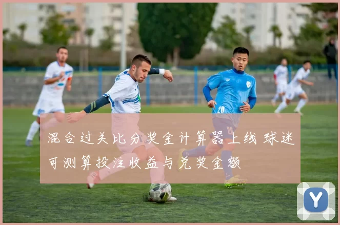 混合过关比分奖金计算器上线 球迷可测算投注收益与兑奖金额