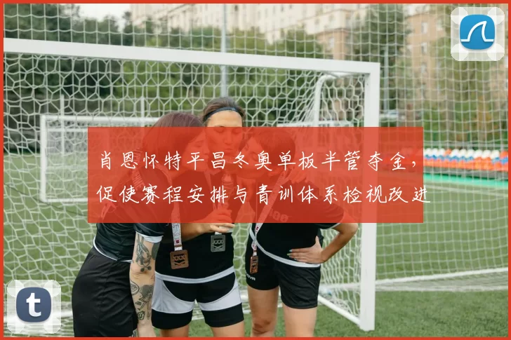 肖恩怀特平昌冬奥单板半管夺金，促使赛程安排与青训体系检视改进