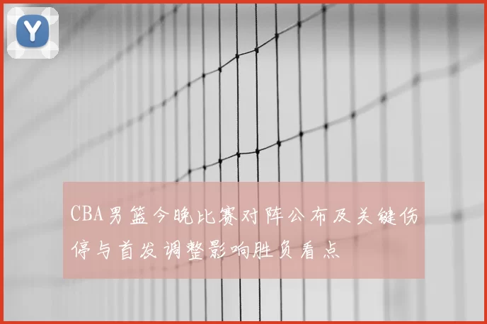 CBA男篮今晚比赛对阵公布及关键伤停与首发调整影响胜负看点
