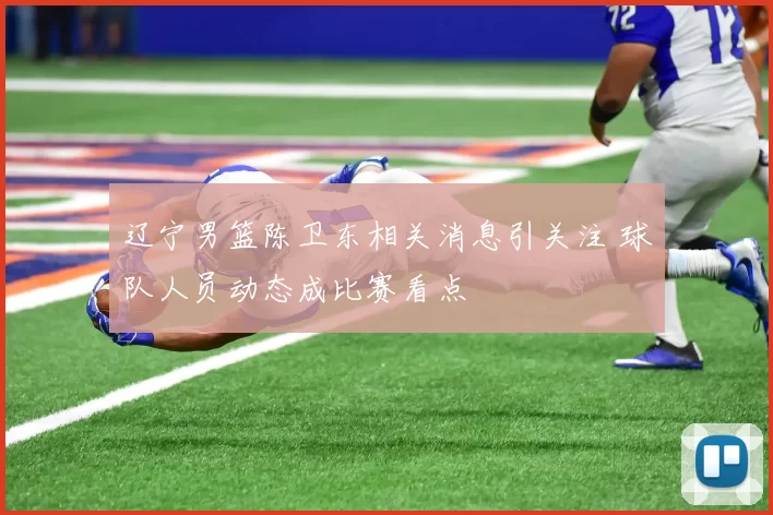 辽宁男篮陈卫东相关消息引关注 球队人员动态成比赛看点