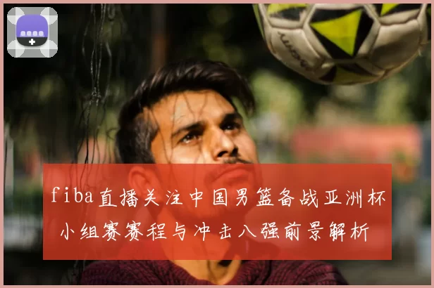 fiba直播关注中国男篮备战亚洲杯 小组赛赛程与冲击八强前景解析