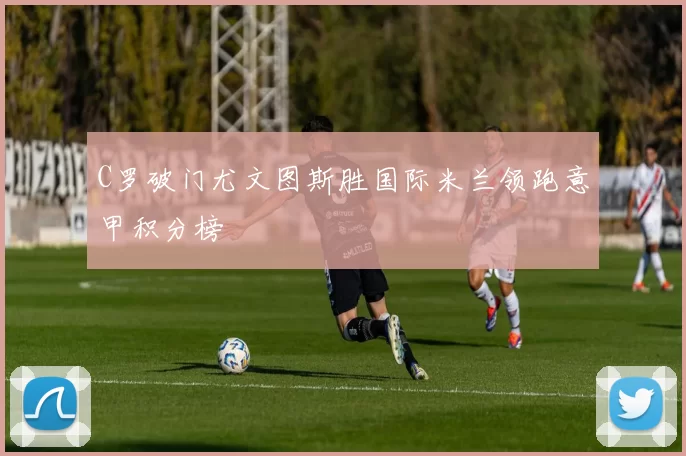 C罗破门尤文图斯胜国际米兰领跑意甲积分榜