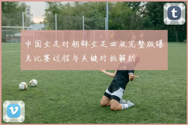 中国女足对朝鲜女足回放完整版曝光比赛过程与关键对抗解析