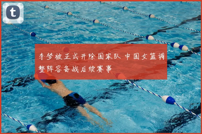 李梦被正式开除国家队 中国女篮调整阵容备战后续赛事
