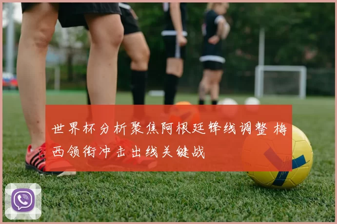 世界杯分析聚焦阿根廷锋线调整 梅西领衔冲击出线关键战