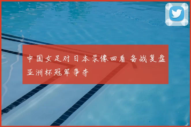 中国女足对日本录像回看 备战复盘亚洲杯冠军争夺
