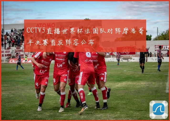 CCTV5直播世界杯法国队对阵摩洛哥半决赛首发阵容公布