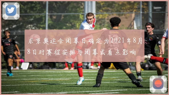 东京奥运会闭幕日确定为2021年8月8日对赛程安排与闭幕式看点影响