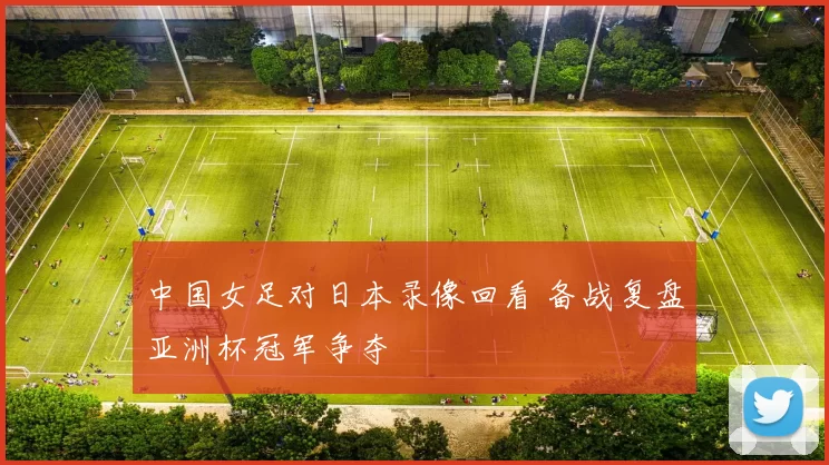 中国女足对日本录像回看 备战复盘亚洲杯冠军争夺