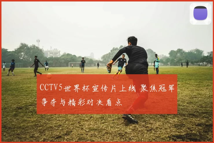 CCTV5世界杯宣传片上线 聚焦冠军争夺与精彩对决看点