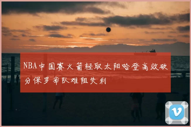 NBA中国赛火箭轻取太阳哈登高效砍分保罗率队难阻失利
