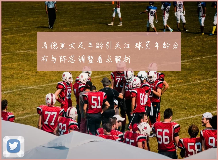 马德里女足年龄引关注 球员年龄分布与阵容调整看点解析