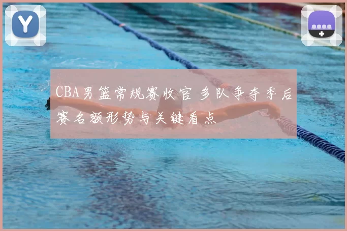CBA男篮常规赛收官 多队争夺季后赛名额形势与关键看点