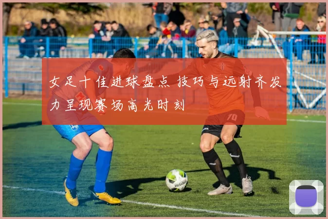 女足十佳进球盘点 技巧与远射齐发力呈现赛场高光时刻