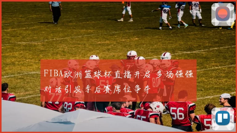 FIBA欧洲篮球杯直播开启 多场强强对话引发季后赛席位争夺