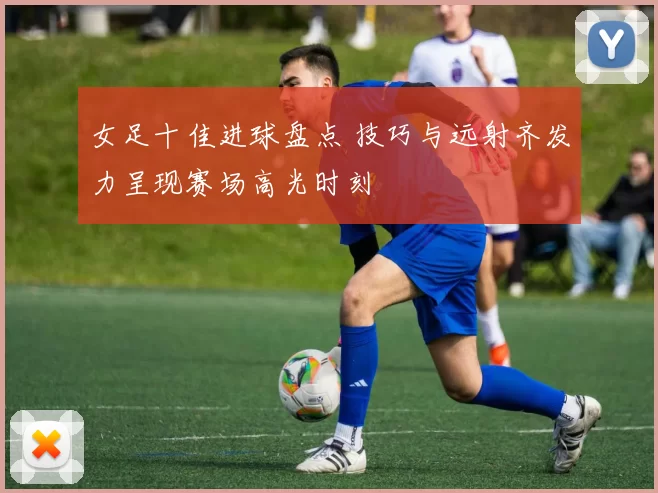 女足十佳进球盘点 技巧与远射齐发力呈现赛场高光时刻