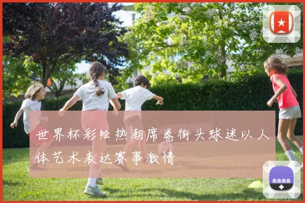 世界杯彩绘热潮席卷街头球迷以人体艺术表达赛事激情