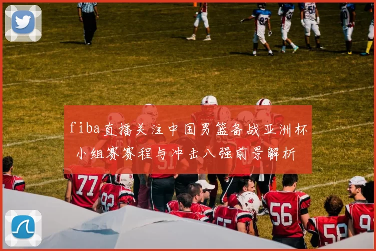 fiba直播关注中国男篮备战亚洲杯 小组赛赛程与冲击八强前景解析