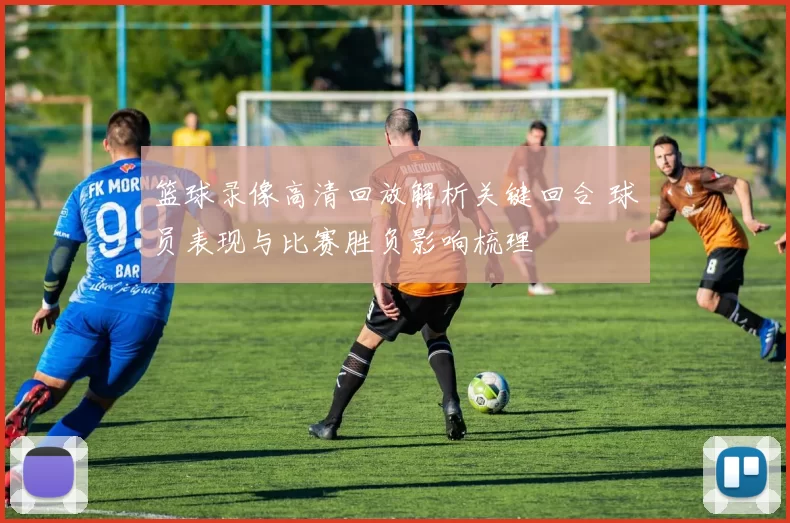 篮球录像高清回放解析关键回合 球员表现与比赛胜负影响梳理