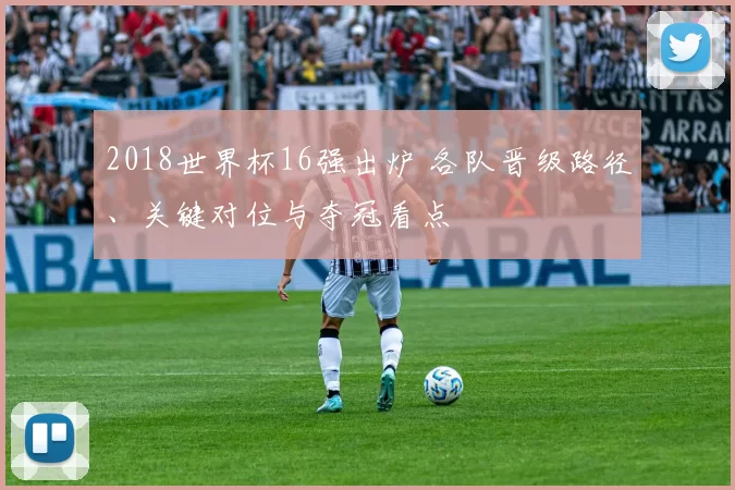 2018世界杯16强出炉 各队晋级路径、关键对位与夺冠看点