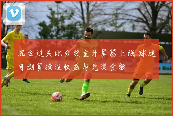 混合过关比分奖金计算器上线 球迷可测算投注收益与兑奖金额