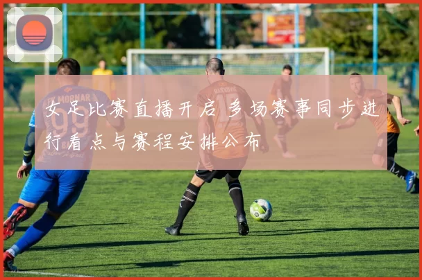 女足比赛直播开启 多场赛事同步进行看点与赛程安排公布