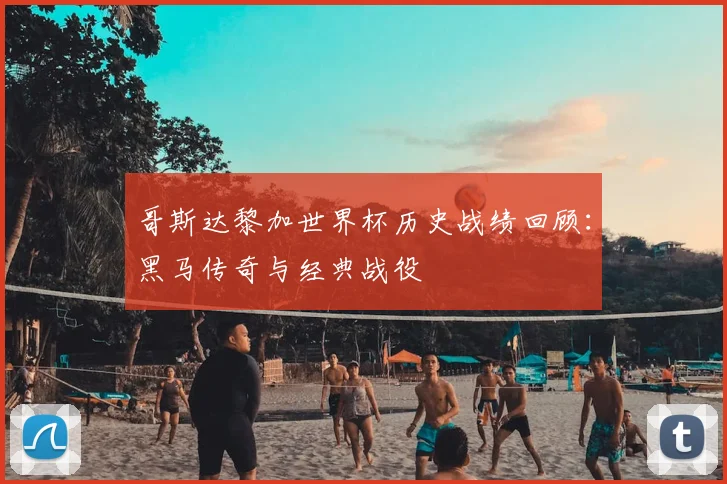 哥斯达黎加世界杯历史战绩回顾:黑马传奇与经典战役