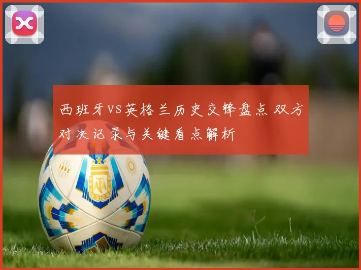 西班牙vs英格兰历史交锋盘点 双方对决记录与关键看点解析