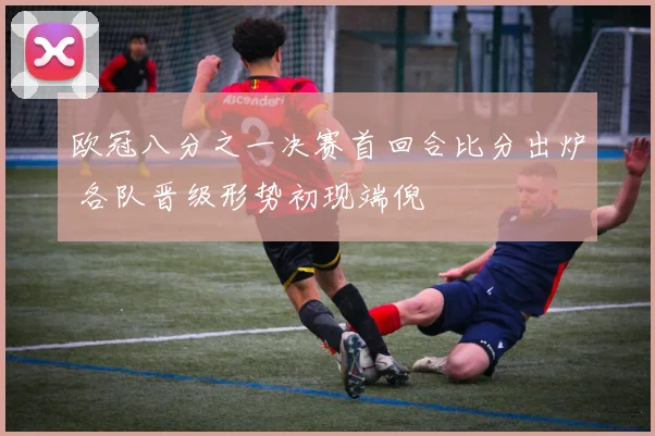 欧冠八分之一决赛首回合比分出炉 各队晋级形势初现端倪