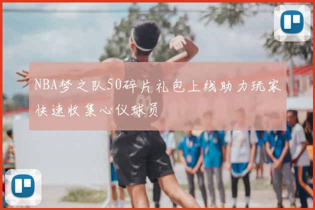 NBA梦之队50碎片礼包上线助力玩家快速收集心仪球员