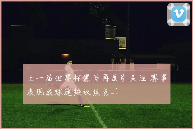 上一届世界杯黑马再度引关注 赛事表现成球迷热议焦点_1